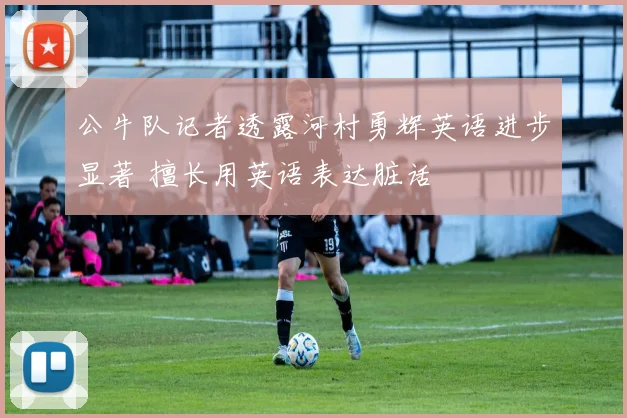 公牛队记者透露河村勇辉英语进步显著 擅长用英语表达脏话