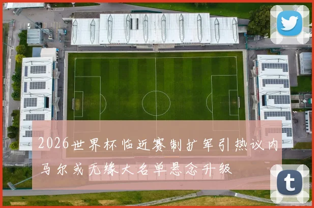 2026世界杯临近赛制扩军引热议内马尔或无缘大名单悬念升级