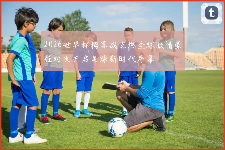 2026世界杯揭幕战点燃全球激情豪强对决开启足球新时代序幕