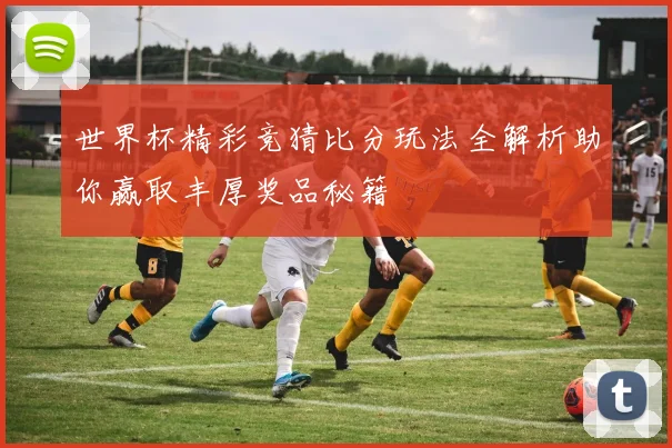 世界杯精彩竞猜比分玩法全解析助你赢取丰厚奖品秘籍