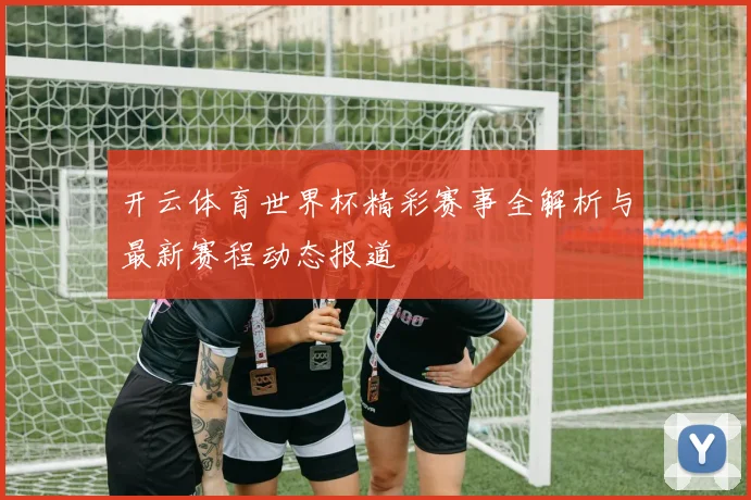 开云体育世界杯精彩赛事全解析与最新赛程动态报道