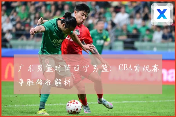 广东男篮对阵辽宁男篮：CBA常规赛争胜路径解析