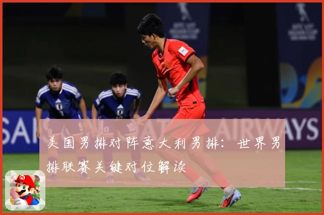 美国男排对阵意大利男排：世界男排联赛关键对位解读