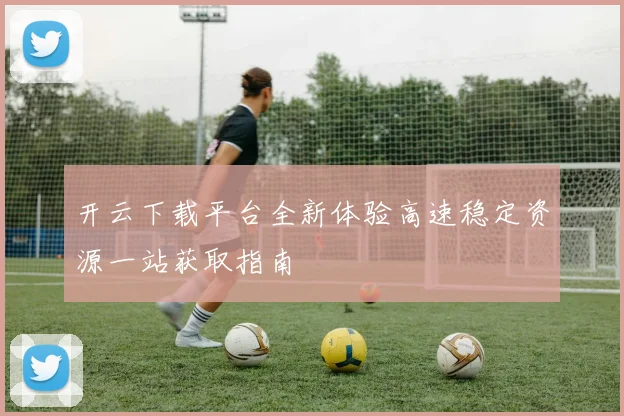 开云下载平台全新体验高速稳定资源一站获取指南