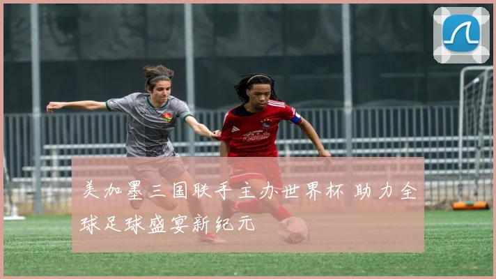 美加墨三国联手主办世界杯 助力全球足球盛宴新纪元