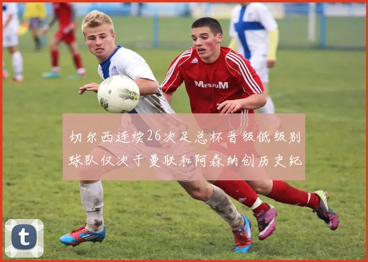 切尔西连续26次足总杯晋级低级别球队仅次于曼联和阿森纳创历史纪录