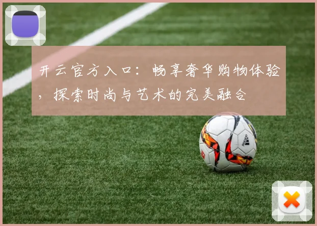 开云官方入口：畅享奢华购物体验，探索时尚与艺术的完美融合