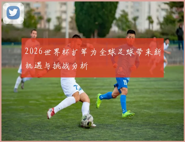 2026世界杯扩军为全球足球带来新机遇与挑战分析